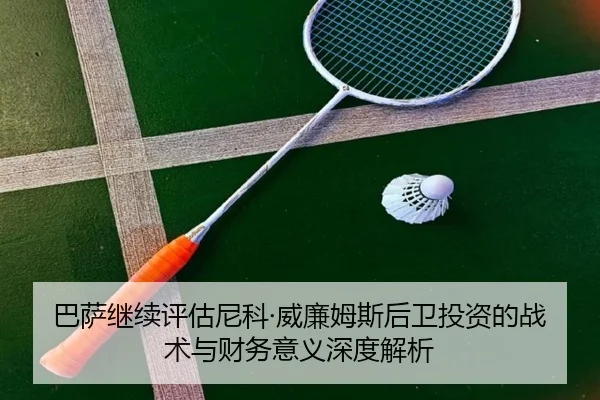 巴萨继续评估尼科·威廉姆斯后卫投资的战术与财务意义深度解析